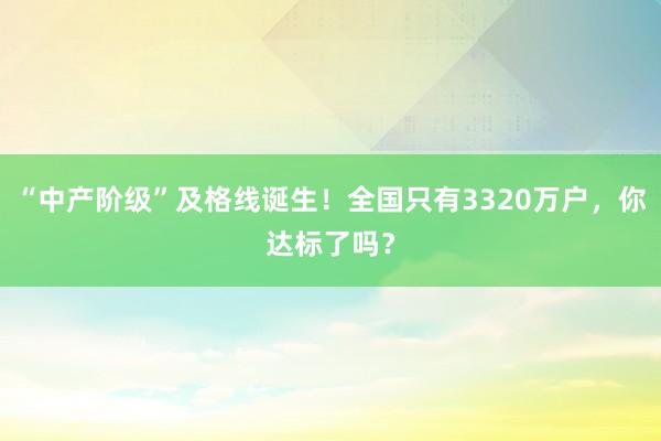 “中产阶级”及格线诞生！全国只有3320万户，你达标了吗？