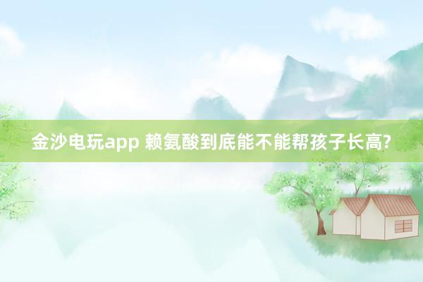 金沙电玩app 赖氨酸到底能不能帮孩子长高?