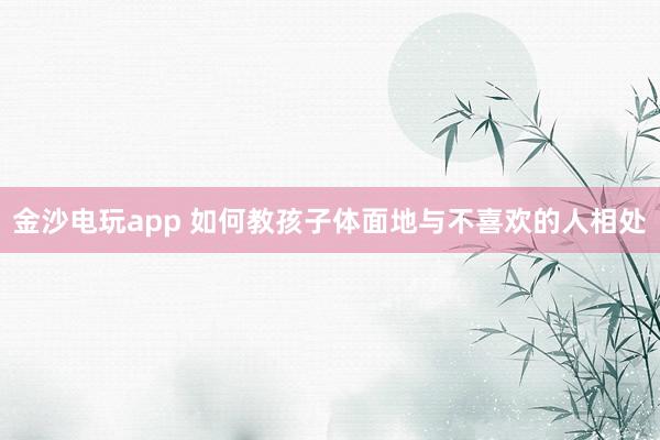金沙电玩app 如何教孩子体面地与不喜欢的人相处