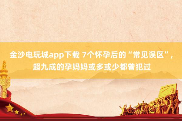 金沙电玩城app下载 7个怀孕后的“常见误区”, 超九成的孕妈妈或多或少都曾犯过