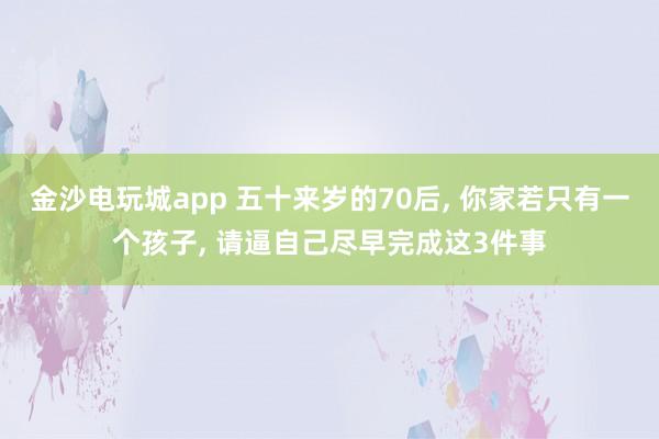 金沙电玩城app 五十来岁的70后, 你家若只有一个孩子, 请逼自己尽早完成这3件事