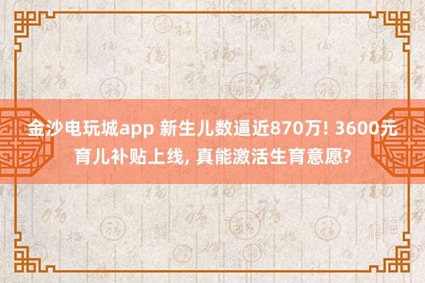 金沙电玩城app 新生儿数逼近870万! 3600元育儿补贴上线, 真能激活生育意愿?