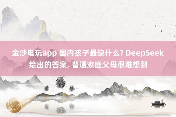 金沙电玩app 国内孩子最缺什么? DeepSeek给出的答案, 普通家庭父母很难想到