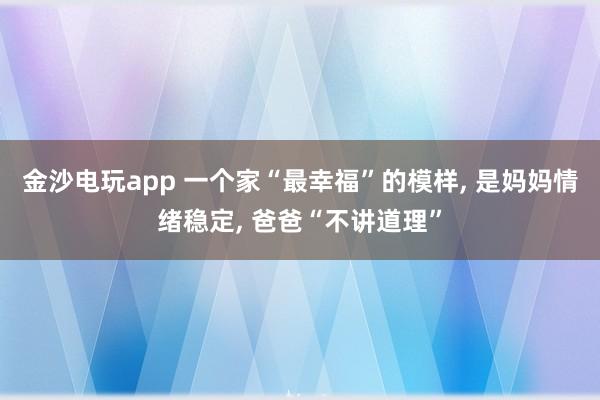金沙电玩app 一个家“最幸福”的模样, 是妈妈情绪稳定, 爸爸“不讲道理”