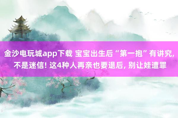 金沙电玩城app下载 宝宝出生后“第一抱”有讲究, 不是迷信! 这4种人再亲也要退后, 别让娃遭罪
