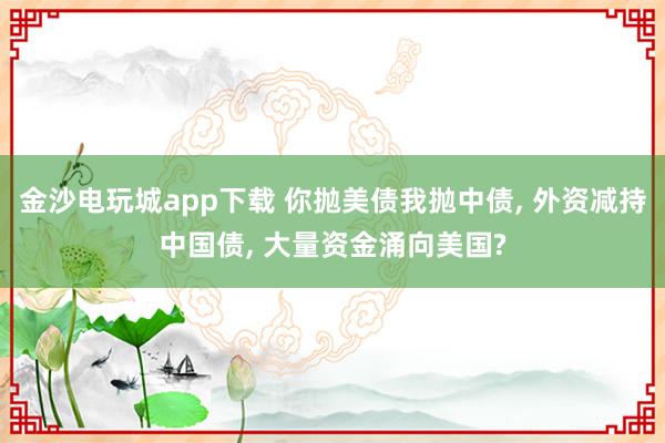 金沙电玩城app下载 你抛美债我抛中债, 外资减持中国债, 大量资金涌向美国?