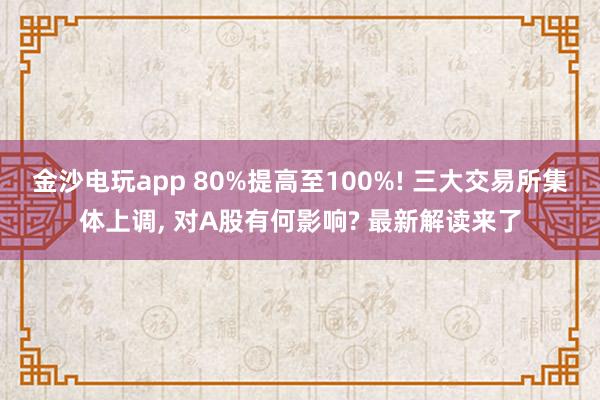 金沙电玩app 80%提高至100%! 三大交易所集体上调, 对A股有何影响? 最新解读来了