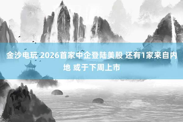 金沙电玩 2026首家中企登陆美股 还有1家来自内地 或于下周上市