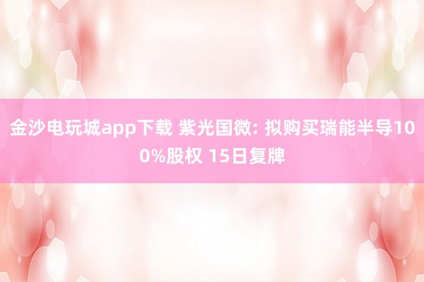 金沙电玩城app下载 紫光国微: 拟购买瑞能半导100%股权 15日复牌