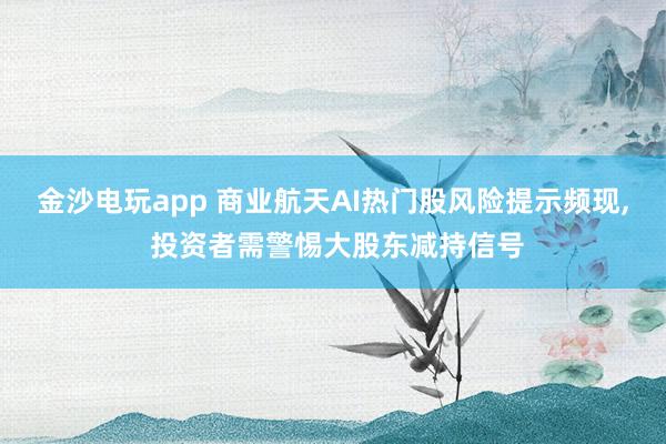 金沙电玩app 商业航天AI热门股风险提示频现, 投资者需警惕大股东减持信号