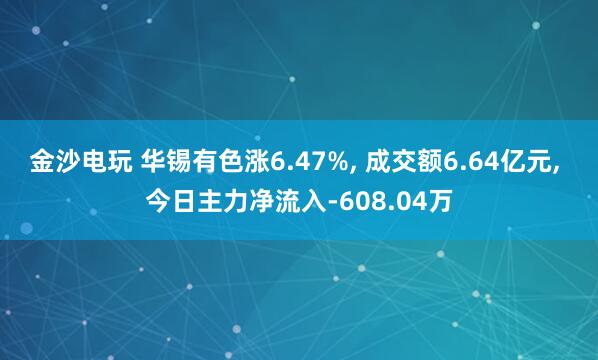 金沙电玩 华锡有色涨6.47%, 成交额6.64亿元, 今日主力净流入-608.04万