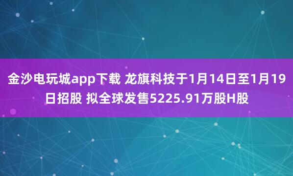 金沙电玩城app下载 龙旗科技于1月14日至1月19日招股 拟全球发售5225.91万股H股