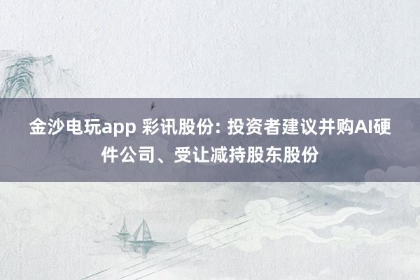 金沙电玩app 彩讯股份: 投资者建议并购AI硬件公司、受让减持股东股份