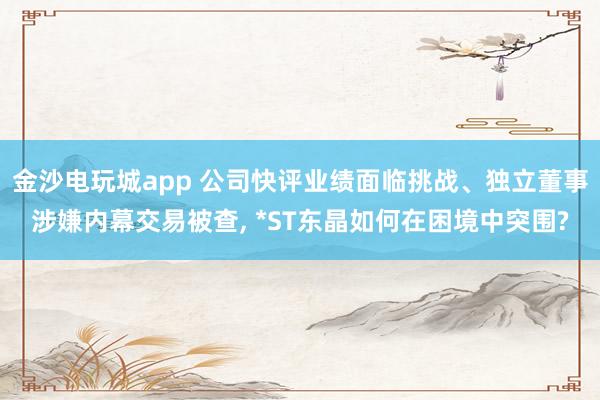 金沙电玩城app 公司快评业绩面临挑战、独立董事涉嫌内幕交易被查, *ST东晶如何在困境中突围?