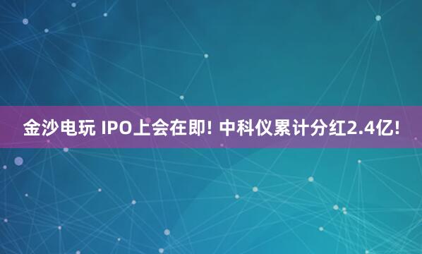 金沙电玩 IPO上会在即! 中科仪累计分红2.4亿!