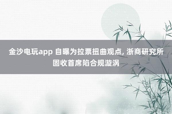 金沙电玩app 自曝为拉票扭曲观点, 浙商研究所固收首席陷合规漩涡