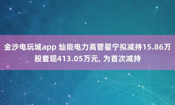 金沙电玩城app 灿能电力高管翟宁拟减持15.86万股套现413.05万元, 为首次减持