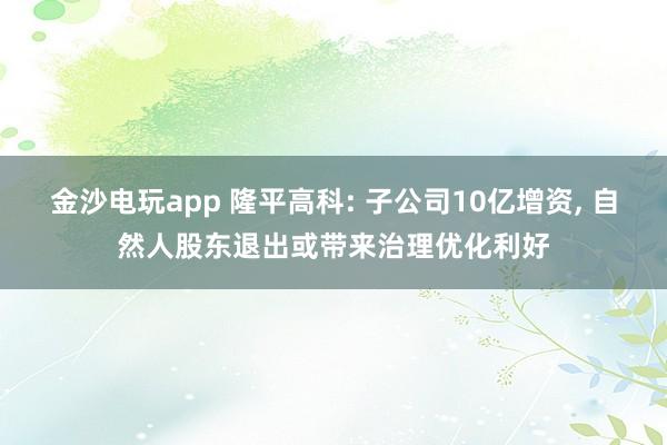 金沙电玩app 隆平高科: 子公司10亿增资, 自然人股东退出或带来治理优化利好