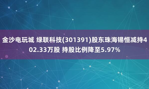 金沙电玩城 绿联科技(301391)股东珠海锡恒减持402.33万股 持股比例降至5.97%