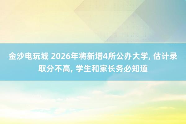 金沙电玩城 2026年将新增4所公办大学, 估计录取分不高, 学生和家长务必知道