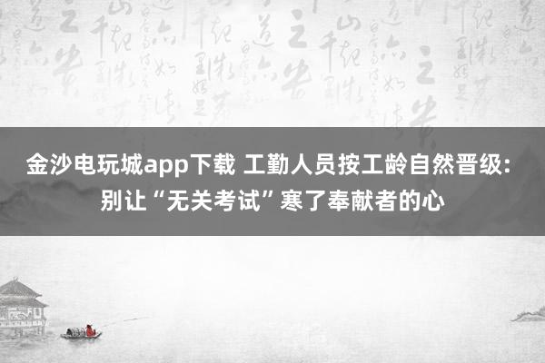 金沙电玩城app下载 工勤人员按工龄自然晋级: 别让“无关考试”寒了奉献者的心