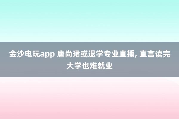 金沙电玩app 唐尚珺或退学专业直播, 直言读完大学也难就业