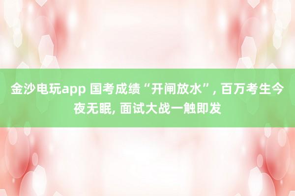 金沙电玩app 国考成绩“开闸放水”, 百万考生今夜无眠, 面试大战一触即发