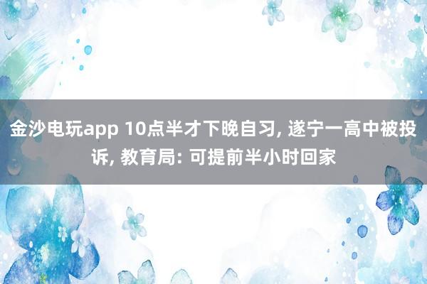 金沙电玩app 10点半才下晚自习, 遂宁一高中被投诉, 教育局: 可提前半小时回家