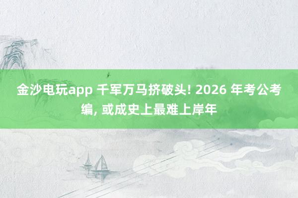 金沙电玩app 千军万马挤破头! 2026 年考公考编, 或成史上最难上岸年