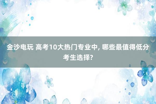 金沙电玩 高考10大热门专业中, 哪些最值得低分考生选择?