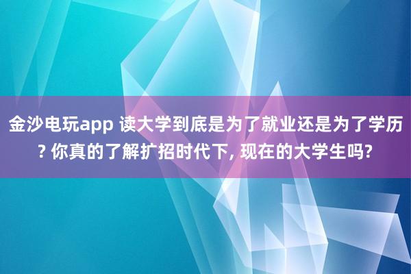金沙电玩app 读大学到底是为了就业还是为了学历? 你真的了解扩招时代下, 现在的大学生吗?