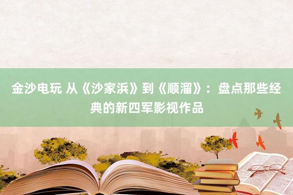金沙电玩 从《沙家浜》到《顺溜》:盘点那些经典的新四军影视作品