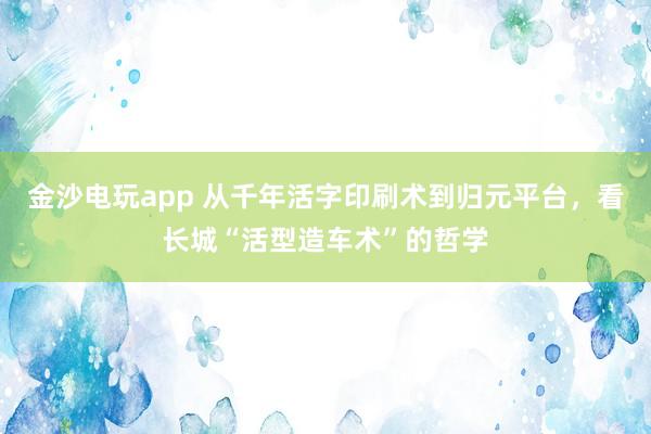 金沙电玩app 从千年活字印刷术到归元平台,看长城“活型造车术”的哲学