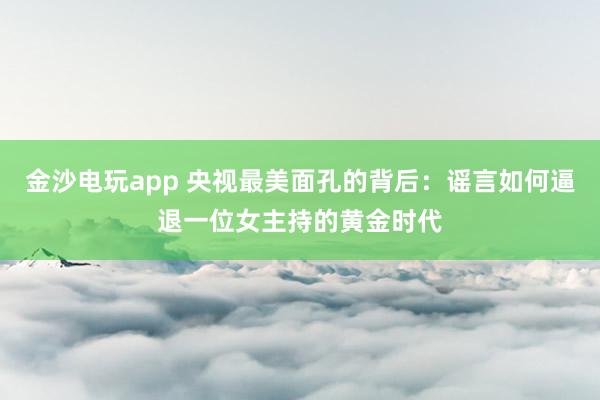 金沙电玩app 央视最美面孔的背后：谣言如何逼退一位女主持的黄金时代