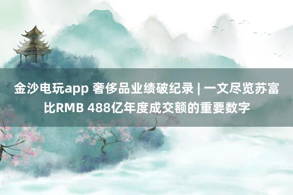 金沙电玩app 奢侈品业绩破纪录 | 一文尽览苏富比RMB 488亿年度成交额的重要数字