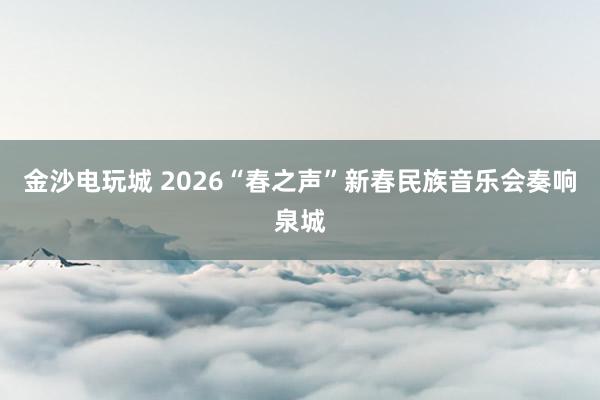 金沙电玩城 2026“春之声”新春民族音乐会奏响泉城