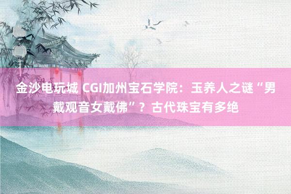 金沙电玩城 CGI加州宝石学院:玉养人之谜“男戴观音女戴佛”?古代珠宝有多绝