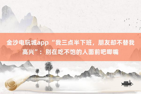 金沙电玩城app “我三点半下班，朋友却不替我高兴”：别在吃不饱的人面前吧唧嘴