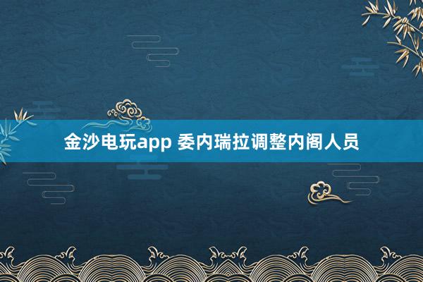 金沙电玩app 委内瑞拉调整内阁人员