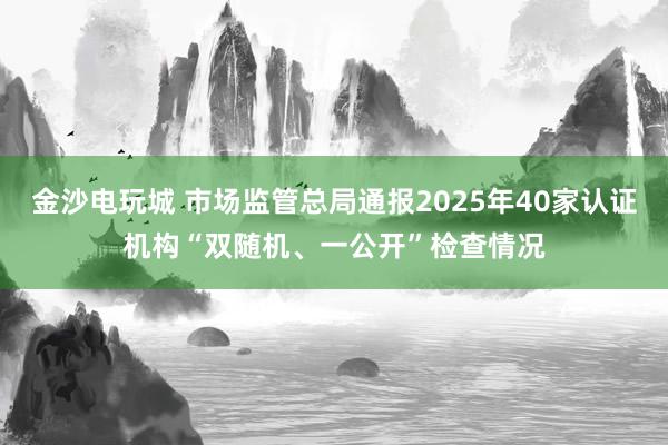 金沙电玩城 市场监管总局通报2025年40家认证机构“双随机、一公开”检查情况
