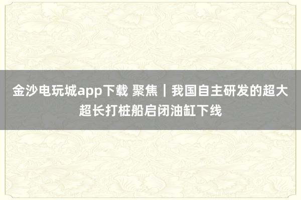 金沙电玩城app下载 聚焦|我国自主研发的超大超长打桩船启闭油缸下线
