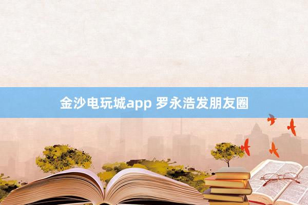 金沙电玩城app 罗永浩发朋友圈