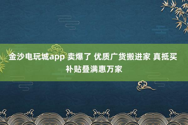金沙电玩城app 卖爆了 优质广货搬进家 真抵买 补贴叠满惠万家