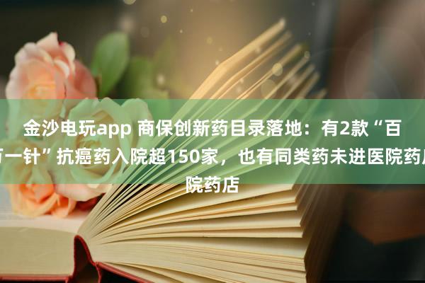 金沙电玩app 商保创新药目录落地:有2款“百万一针”抗癌药入院超150家,也有同类药未进医院药店