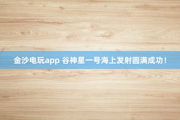 金沙电玩app 谷神星一号海上发射圆满成功！