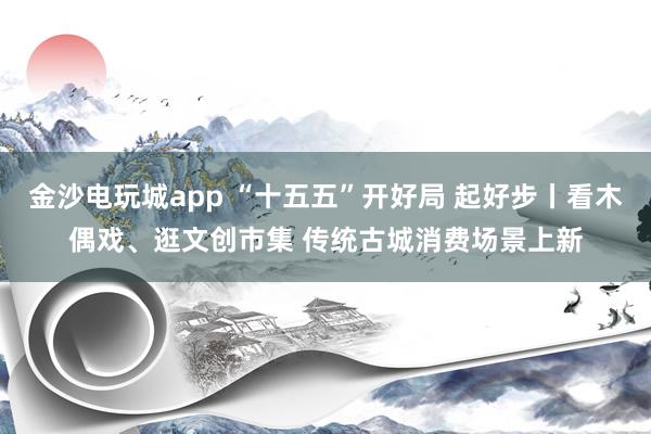 金沙电玩城app “十五五”开好局 起好步丨看木偶戏、逛文创市集 传统古城消费场景上新