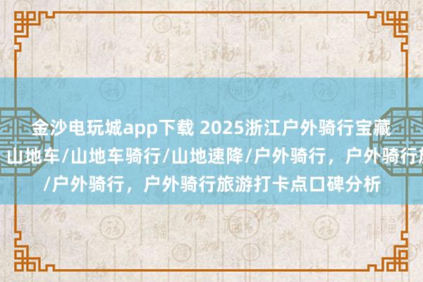 金沙电玩城app下载 2025浙江户外骑行宝藏地,口碑爆棚速来!山地车/山地车骑行/山地速降/户外骑行,户外骑行旅游打卡点口碑分析