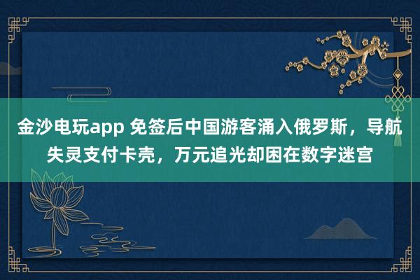金沙电玩app 免签后中国游客涌入俄罗斯，导航失灵支付卡壳，万元追光却困在数字迷宫