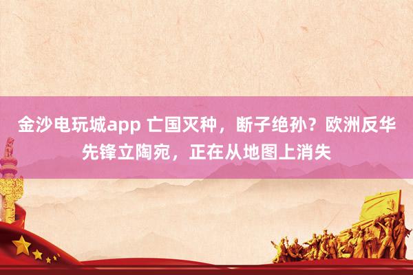 金沙电玩城app 亡国灭种，断子绝孙？欧洲反华先锋立陶宛，正在从地图上消失