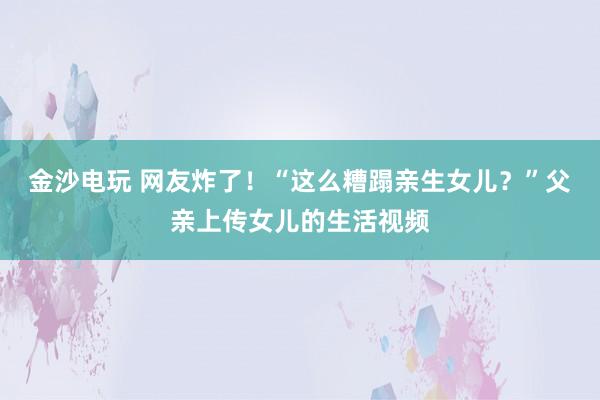 金沙电玩 网友炸了!“这么糟蹋亲生女儿?”父亲上传女儿的生活视频
